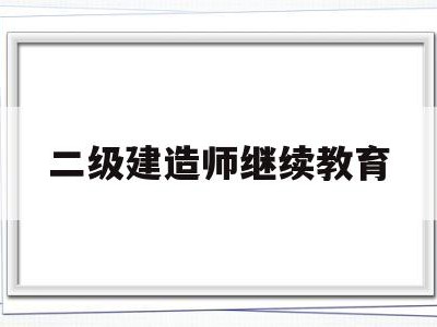 二级建造师继续教育网上报名,二级建造师继续教育