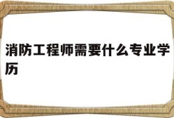 消防工程师需要什么专业学历消防工程师需要什么专业学历和学位