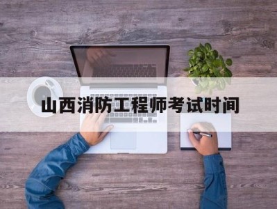 山西消防工程师考试时间山西消防工程师证报考条件及考试科目