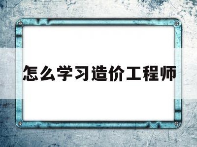怎么学习造价工程师如何自学造价工程师