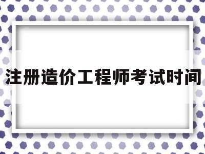 注册造价工程师考试时间安排表,注册造价工程师考试时间