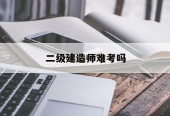 二级建造师难考吗,二级建造师难考吗公路专业