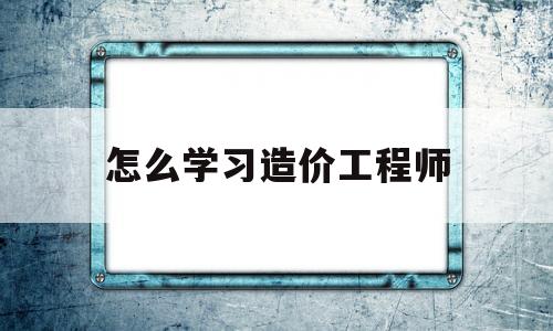 怎么学习造价工程师如何自学造价工程师  第1张