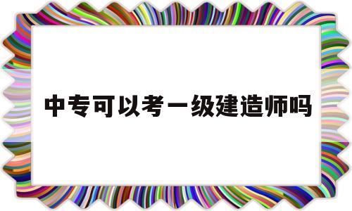 中专文凭能考一级建造师吗中专可以考一级建造师吗 第1张 中专文凭能考一级建造师吗中专可以考一级建造师吗 第1张