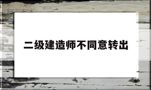 二级建造师原单位不配合转出二级建造师不同意转出 第1张 二级建造师原单位不配合转出二级建造师不同意转出 第1张