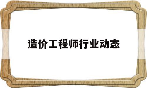 造价工程师行业动态造价工程师行业现状 第1张 造价工程师行业动态造价工程师行业现状 第1张