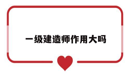一级建造师到底有多大用处,一级建造师作用大吗  第1张