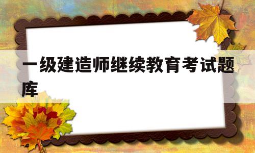 一建继续教育考试题目一级建造师继续教育考试题库  第1张