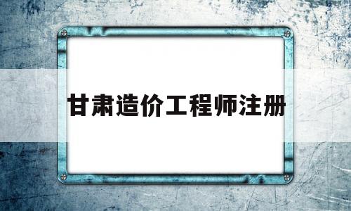 甘肃造价工程师注册甘肃省造价工程师  第1张