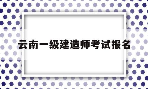 云南一级建造师考试报名云南2021年一级建造师考试报名时间  第1张